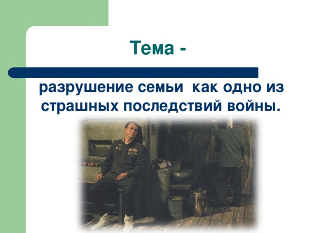 Тема -  разрушение семьи как одно из страшных последствий войны. 