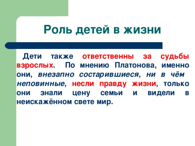 Роль детей в жизни Дети также ответственны за судьбы взрослых . По мнению Платонова, именно они, внезапно состарившиеся , ни в чём неповинные , несли правду жизни , только они знали цену семьи и видели в неискажённом свете мир.   