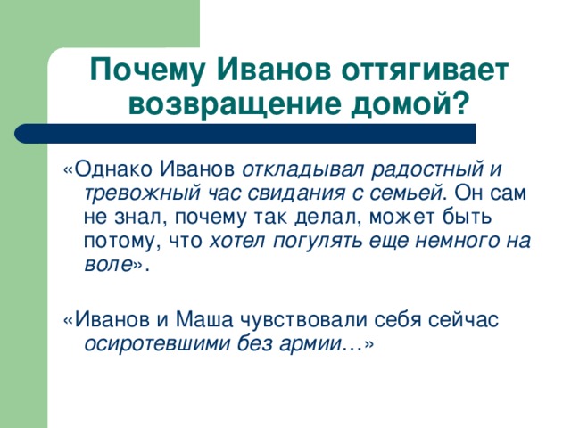 Почему Иванов оттягивает возвращение домой? «Однако Иванов откладывал радостный и тревожный час свидания с семьей . Он сам не знал, почему так делал, может быть потому, что хотел погулять еще немного на воле ».   «Иванов и Маша чувствовали себя сейчас осиротевшими без армии …»   