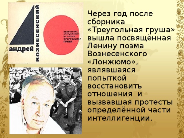 Через год после сборника «Треугольная груша» вышла посвящённая Ленину поэма Вознесенского «Лонжюмо», являвшаяся попыткой восстановить отношения и вызвавшая протесты определённой части интеллигенции.