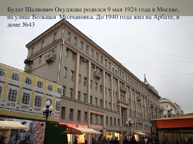 Булат Шалвович Окуджава родился 9 мая 1924 года в Москве, на улице Большая Молчановка. До 1940 года жил на Арбате, в доме №43