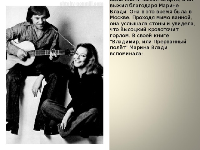 Летом 1969 года у Высоцкого была клиническая смерть, и он выжил благодаря Марине Влади. Она в это время была в Москве. Проходя мимо ванной, она услышала стоны и увидела, что Высоцкий кровоточит горлом. В своей книге 