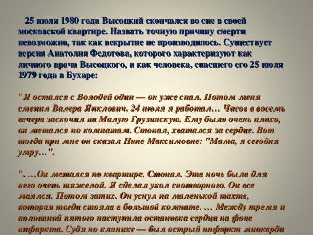 25 июля 1980 года Высоцкий скончался во сне в своей московской квартире. Назвать точную причину смерти невозможно, так как вскрытие не производилось. Существует версия Анатолия Федотова, которого характеризуют как личного врача Высоцкого, и как человека, спасшего его 25 июля 1979 года в Бухаре:   