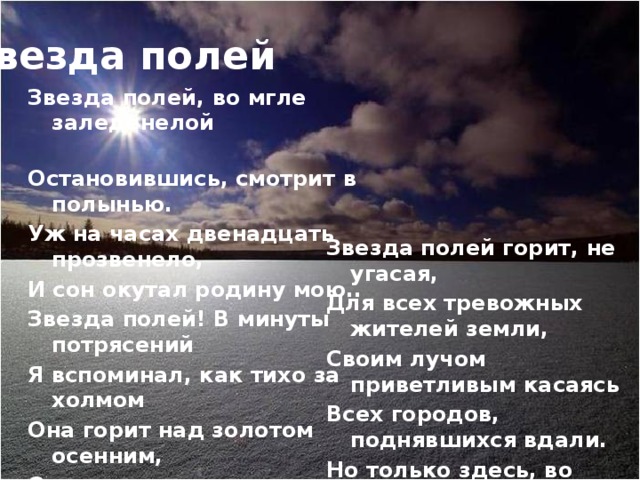 Звезда полей Звезда полей, во мгле заледенелой Остановившись, смотрит в полынью. Уж на часах двенадцать прозвенело, И сон окутал родину мою.. Звезда полей! В минуты потрясений Я вспоминал, как тихо за холмом Она горит над золотом осенним, Она горит над зимним серебром…   Звезда полей горит, не угасая, Для всех тревожных жителей земли, Своим лучом приветливым касаясь Всех городов, поднявшихся вдали. Но только здесь, во мгле заледенелой, Она восходит ярче и полней, И счастлив я, пока на свете белом Горит, горит звезда моих полей…