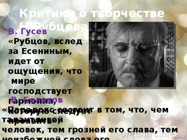 Критики о творчестве Н.Рубцова  В. Гусев «Рубцов, вслед за Есениным, идет от ощущения, что  мире господствует гармония, которую следует проявить».  В. Беляков «Парадокс состоит в том, что, чем талантливей человек, тем грозней его слава, тем неизбежней слова его становятся плотью событий».