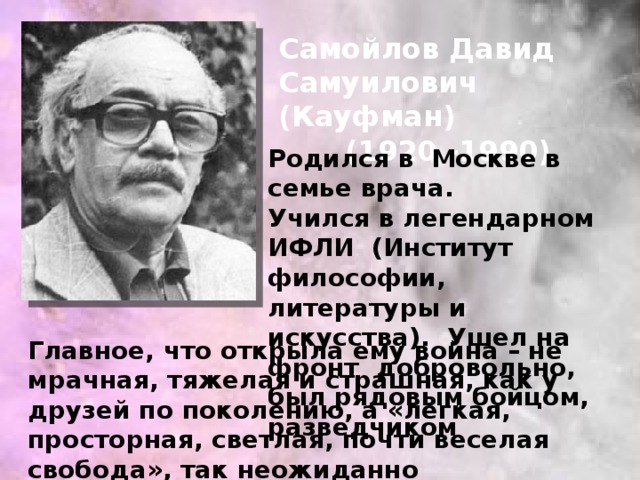 Самойлов Давид Самуилович (Кауфман) (1920 -1990) Родился в Москве в семье врача. Учился в легендарном ИФЛИ (Институт философии, литературы и искусства). Ушел на фронт добровольно, был рядовым бойцом, разведчиком Главное, что открыла ему война – не мрачная, тяжелая и страшная, как у друзей по поколению, а «легкая, просторная, светлая, почти веселая свобода», так неожиданно возникшая «посередине» сталинской эпохи.