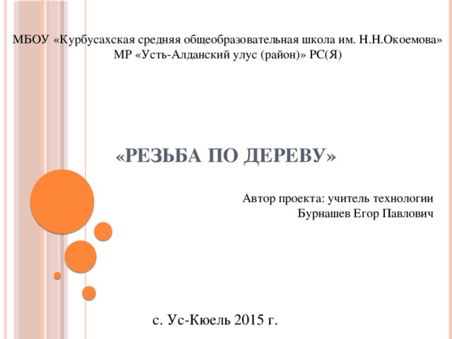 МБОУ «Курбусахская средняя общеобразовательная школа им. Н.Н.Окоемова» МР «Усть-Алданский улус (район)» РС(Я)   « Резьба по дереву»   Автор проекта: учитель технологии Бурнашев Егор Павлович с. Ус-Кюель 2015 г. 
