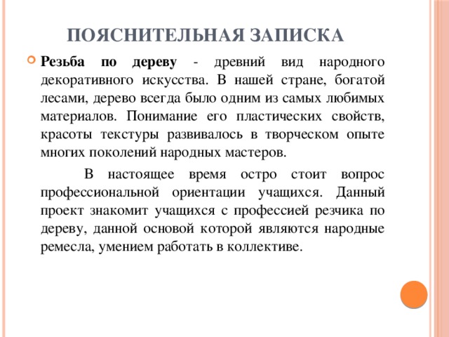 Пояснительная записка   Резьба по дереву - древний вид народного декоративного искусства. В нашей стране, богатой лесами, дерево всегда было одним из самых любимых материалов. Понимание его пластических свойств, красоты текстуры развивалось в творческом опыте многих поколений народных мастеров.  В настоящее время остро стоит вопрос профессиональной ориентации учащихся. Данный проект знакомит учащихся с профессией резчика по дереву, данной основой которой являются народные ремесла, умением работать в коллективе. 