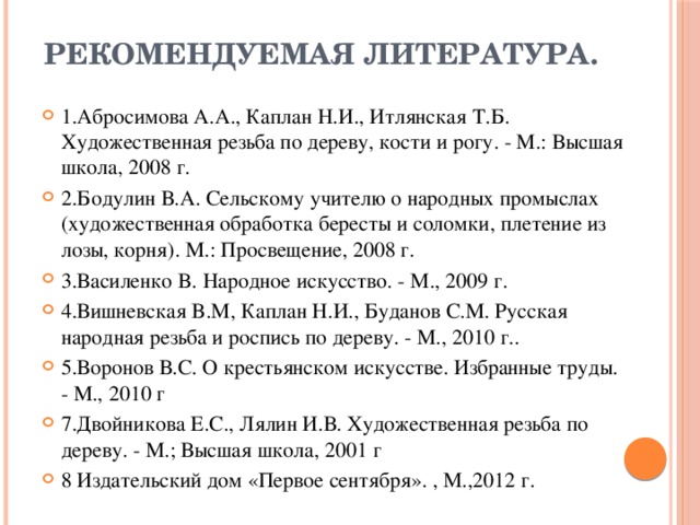 Рекомендуемая литература.   1.Абросимова А.А., Каплан Н.И., Итлянская Т.Б. Художественная резьба по дереву, кости и рогу. - М.: Высшая школа, 2008 г. 2.Бодулин В.А. Сельскому учителю о народных промыслах (художественная обработка бересты и соломки, плетение из лозы, корня). М.: Просвещение, 2008 г. 3.Василенко B. Народное искусство. - М., 2009 г. 4.Вишневская B.М, Каплан Н.И., Буданов C.М. Русская народная резьба и роспись по дереву. - М., 2010 г.. 5.Воронов В.С. О крестьянском искусстве. Избранные труды. - М., 2010 г 7.Двойникова Е.С., Лялин И.В. Художественная резьба по дереву. - М.; Высшая школа, 2001 г 8 Издательский дом «Первое сентября». , М.,2012 г. 