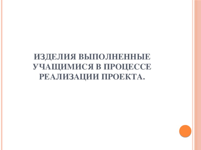 Изделия выполненные учащимися в процессе реализации проекта.   