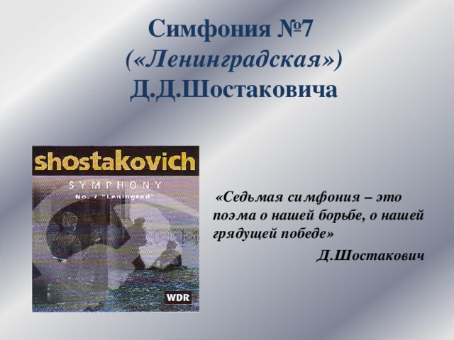 Симфония №7  («Ленинградская»)  Д.Д.Шостаковича  «Седьмая симфония – это поэма о нашей борьбе, о нашей грядущей победе»  Д.Шостакович 
