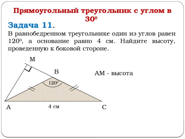 Прямоугольный треугольник с углом в 30 0  Задача 11 . В равнобедренном треугольнике один из углов равен 120 0 , а основание равно 4 см. Найдите высоту, проведенную к боковой стороне. М В АМ - высота 120 0 4 см С А  