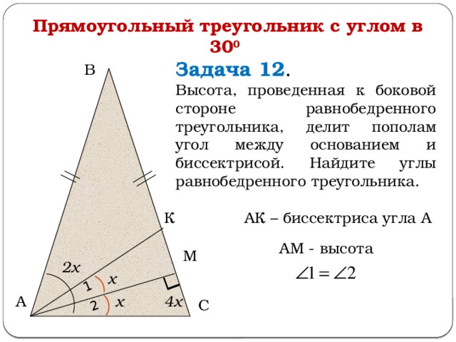 1 2 Прямоугольный треугольник с углом в 30 0  Задача 12 . Высота, проведенная к боковой стороне равнобедренного треугольника, делит пополам угол между основанием и биссектрисой. Найдите углы равнобедренного треугольника. В В АК – биссектриса угла А К АМ - высота М 2х х А х 4х С  