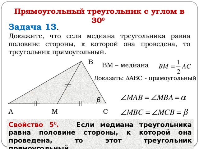 Прямоугольный треугольник с углом в 30 0  Задача 13 . Докажите, что если медиана треугольника равна половине стороны, к которой она проведена, то треугольник прямоугольный. В ВМ – медиана  β Доказать: ΔАВС - прямоугольный  β С А М Свойство 5 0 . Если медиана треугольника равна половине стороны, к которой она проведена, то этот треугольник прямоугольный.  