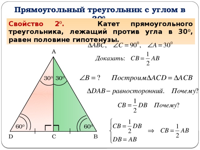 Прямоугольный треугольник с углом в 30 0  Задача. Доказать, что катет прямоугольного треугольника, лежащий против угла в 30 0 , равен половине гипотенузы. Свойство 2 0 . Катет прямоугольного треугольника, лежащий против угла в 30 0 , равен половине гипотенузы. А 30 0 30 0 60 0 60 0 D С В  