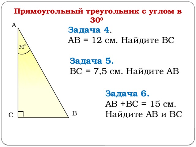 Прямоугольный треугольник с углом в 30 0  А Задача 4 . АВ = 12 см. Найдите ВС Задача 5.  ВС = 7,5 см. Найдите АВ Задача 6.  АВ +ВС = 15 см. Найдите АВ и ВС В С  