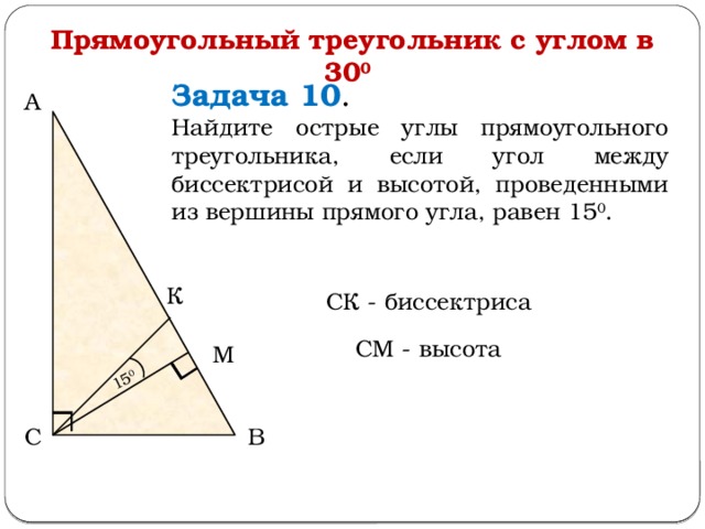 15 0 Прямоугольный треугольник с углом в 30 0  Задача 10 . Найдите острые углы прямоугольного треугольника, если угол между биссектрисой и высотой, проведенными из вершины прямого угла, равен 15 0 . А К СК - биссектриса СМ - высота М С В  