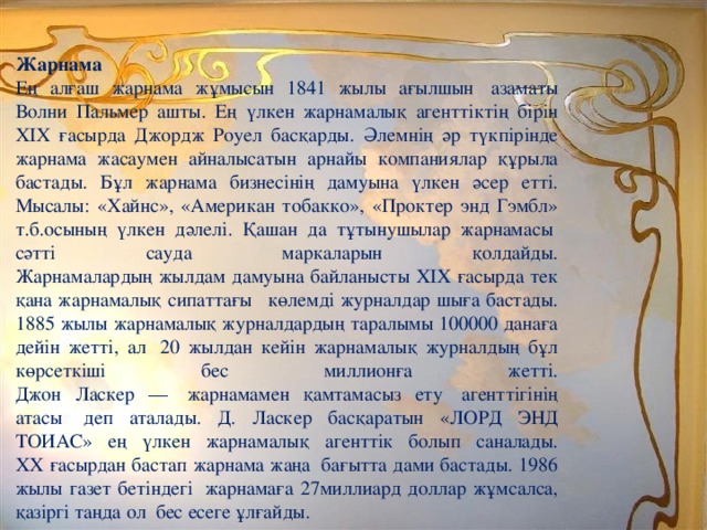 Жарнама  Ең алғаш жарнама жұмысын 1841 жылы ағылшын  азаматы Волни Пальмер ашты. Ең үлкен жарнамалық агенттіктің бірін XIX ғасырда Джордж Роуел басқарды. Әлемнің әр түкпірінде жарнама жасаумен айналысатын арнайы компаниялар құрыла бастады. Бұл жарнама бизнесінің дамуына үлкен әсер етті. Мысалы: «Хайнс», «Американ тобакко», «Проктер энд Гэмбл» т.б.осының үлкен дәлелі. Қашан да тұтынушылар жарнамасы  сәтті сауда маркаларын қолдайды.  Жарнамалардың жылдам дамуына байланысты ХІХ ғасырда тек қана жарнамалық сипаттағы   көлемді журналдар шыға бастады. 1885 жылы жарнамалық журналдардың таралымы 100000 данаға дейін жетті, ал  20 жылдан кейін жарнамалық журналдың бұл көрсеткіші бес миллионға жетті.  Джон Ласкер —  жарнамамен қамтамасыз ету  агенттігінің атасы  деп аталады. Д. Ласкер басқаратын «ЛОРД ЭНД ТОИАС» ең үлкен жарнамалық агенттік болып саналады.  ХХ ғасырдан бастап жарнама жаңа  бағытта дами бастады. 1986 жылы газет бетіндегі  жарнамаға 27миллиард доллар жұмсалса, қазіргі таңда ол  бес есеге ұлғайды. 
