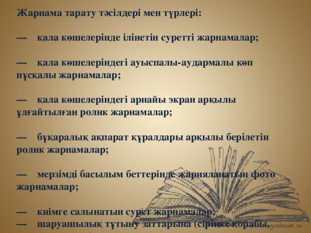 Жарнама тарату тәсілдері мен түрлері:   —    қала көшелерінде ілінетін суретті жарнамалар;   —    қала көшелеріндегі ауыспалы-аудармалы көп нұсқалы жарнамалар;   —    қала көшелеріндегі арнайы экран арқылы ұлғайтылған ролик жарнамалар;   —    бұқаралық ақпарат құралдары арқылы берілетін ролик жарнамалар;   —    мерзімді басылым беттерінде жарияланатын фото жарнамалар;   —    киімге салынатын сурет жарнамалар;  —    шаруашылық тұтыну заттарына (сіріңке қорабы, сумка-пакеттер) салынатын  сурет жарнамалар;   —    кітап, дәптер, альбомдардың сыртқы мұқабасына салынатын  сурет жарнамалар;  —    күнтізбеде салынатын  сурет жарнамалар;  —    плакаттарға салынатын  сурет жарнамалар;  —    визит карточкаларына салынатын   жарнамалар; 