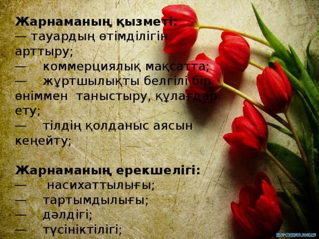 Жарнаманың қызметі:  — тауардың өтімділігін арттыру;  —    коммерциялық мақсатта;  —    жұртшылықты белгілі бір өніммен  таныстыру, құлағдар ету;  —    тілдің қолданыс аясын кеңейту;   Жарнаманың ерекшелігі:  —     насихаттылығы;  —    тартымдылығы;  —    дәлдігі;  —    түсініктілігі;  —    тосындылығы;  —    көркемділігі;   