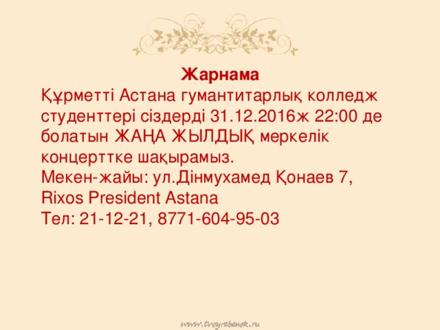 Жарнама Құрметті Астана гумантитарлық колледж студенттері сіздерді 31.12.2016ж 22:00 де болатын ЖАҢА ЖЫЛДЫҚ меркелік концерттке шақырамыз. Мекен-жайы: ул.Дінмухамед Қонаев 7, Rixos President Astana Тел: 21-12-21, 8771-604-95-03 