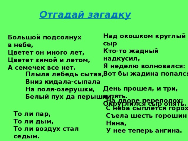 Отгадай загадку Над окошком круглый сыр  Кто-то жадный надкусил,  Я неделю волновался:  Вот бы жадина попался.  День прошел, и три, и пять.  Округлился сыр опять. Большой подсолнух в небе,  Цветет он много лет,  Цветет зимой и летом,  А семечек все нет. Плыла лебедь сытая,  Вниз кидала-сыпала  На поля-озерушки,  Белый пух да перышки. На дворе переполох:  С неба сыплется горох.  Съела шесть горошин Нина,  У нее теперь ангина. То ли пар,  То ли дым,  То ли воздух стал седым. 