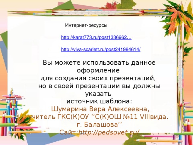 Интернет-ресурсы http://karat773.ru/post1336962…   http://viva-scarlett.ru/post241984614/ Вы можете использовать данное оформление для создания своих презентаций, но в своей презентации вы должны указать источник шаблона:  Шумарина Вера Алексеевна, учитель ГКС(К)ОУ ’’С(К)ОШ №11 VIIIвида.  г. Балашова’’  Сайт: http://pedsovet.su/ 