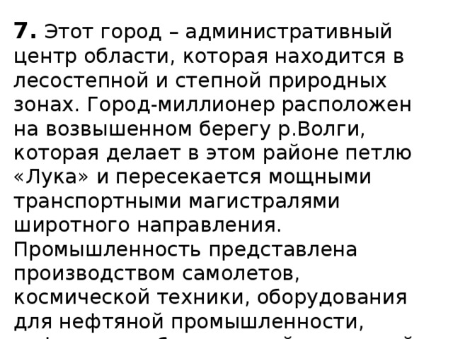 7.  Этот город – административный центр области, которая находится в лесостепной и степной природных зонах. Город-миллионер расположен на возвышенном берегу р.Волги, которая делает в этом районе петлю «Лука» и пересекается мощными транспортными магистралями широтного направления. Промышленность представлена производством самолетов, космической техники, оборудования для нефтяной промышленности, нефтеперерабатывающей и пищевой промышленностью. 