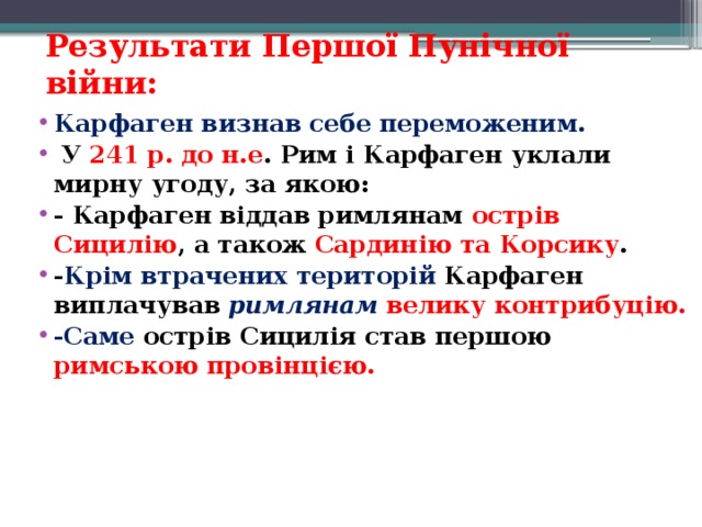 Результати Першої Пунічної війни: Карфаген визнав себе переможеним.   У 241 р. до н.е . Рим і Карфаген уклали мирну угоду, за якою: - Карфаген віддав римлянам острів Сицилію , а також Сардинію та Корсику .  - Крім втрачених територій   Карфаген виплачував   римлянам   велику контрибуцію.  -Саме  острів Сицилія став першою римською провінцією.   
