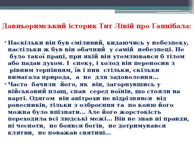 Давньоримський історик Тит Лівій про Ганнібала:   Наскільки він був сміливий, кидаючись у небезпеку, настільки ж був він обачний  у самій  небезпеці. Не  було такої праці, при якій він утомлювався б тілом або падав духом. І  спеку, і холод він переносив з  рівним терпінням, їв і пив  стільки, скільки вимагала природа,  а  не  для задоволення... Часто  бачили  його, як  він, загорнувшись у військовий плащ, спав  серед воїнів, що стояли на варті. Одягом  він анітрохи не відрізнявся  від ровесників, тільки з озброєння та  по коню його можна було впізнати... Але його жорстокість переходила всі людські межі... Він не знав ні правди, ні чесноти,  не боявся богів,  не дотримувався клятви,  не поважав святині…   