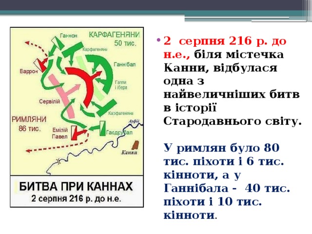 2  серпня 216 р. до н.е., біля містечка Канни, відбулася одна з   найвеличніших битв в історії Стародавнього світу.   У римлян було 80 тис. піхоти і 6 тис. кінноти, а у Ганнібала -  40 тис. піхоти і 10 тис. кінноти .  