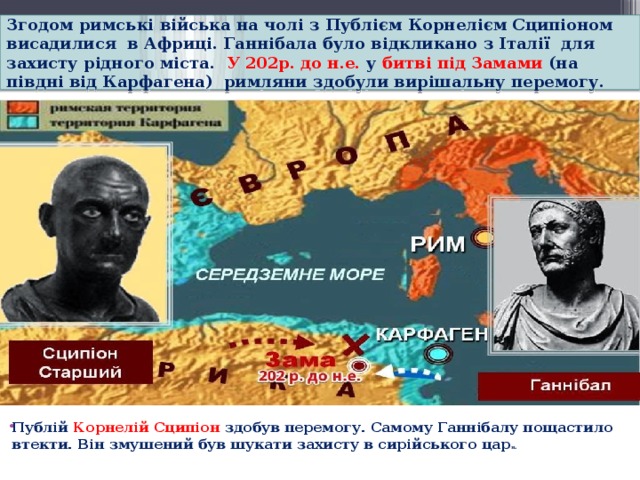 Згодом римські війська на чолі з Публієм Корнелієм Сципіоном висадилися  в Африці. Ганнібала було відкликано з Італії  для захисту рідного міста.   У 202р. до н.е. у битві під Замами  (на півдні від Карфагена)  римляни здобули вирішальну перемогу.  Публій Корнелій Сципіон здобув перемогу. Самому Ганнібалу пощастило втекти. Він змушений був шукати захисту в сирійського цар я.   