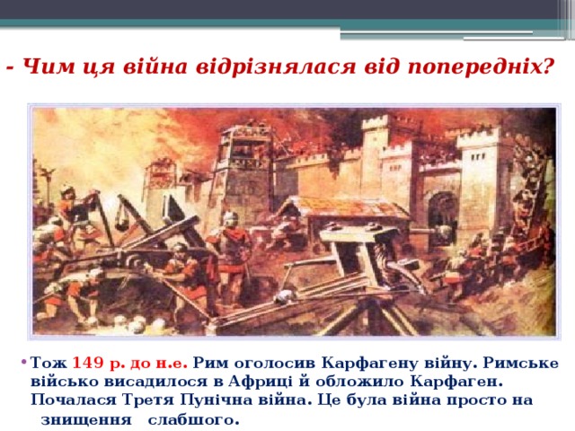 - Чим ця війна відрізнялася від попередніх?  Тож   149 р. до н.е.   Рим оголосив Карфагену війну. Римське військо висадилося в Африці й обложило Карфаген. Почалася Третя Пунічна війна. Це була війна просто на  знищення  слабшого. 