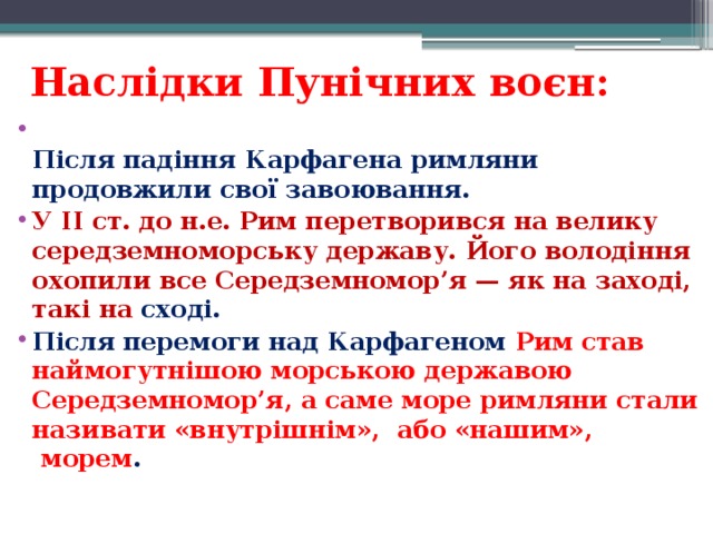 Наслідки Пунічних воєн:  Після падіння Карфагена римляни продовжили свої завоювання.  У II ст. до н.е. Рим перетворився на велику середземноморську державу. Його володіння охопили все Середземномор’я — як на заході, такі на сході. Після перемоги над Карфагеном  Рим став наймогутнішою морською державою Середземномор’я, а саме море римляни стали називати «внутрішнім»,  або «нашим»,  морем .    