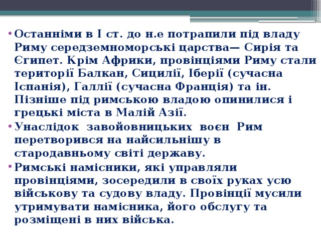 Останніми в І ст. до н.е потрапили під владу Риму середземноморські царства— Сирія та Єгипет. Крім Африки, провінціями Риму стали території Балкан, Сицилії, Іберії (сучасна Іспанія), Галлії (сучасна Франція) та ін.   Пізніше під римською владою опинилися і грецькі міста в Малій Азії.  Унаслідок  завойовницьких  воєн  Рим перетворився на найсильнішу в стародавньому світі державу. Римські намісники, які управляли провінціями, зосередили в своїх руках усю військову та судову владу. Провінції мусили утримувати намісника, його обслугу та розміщені в них війська. 
