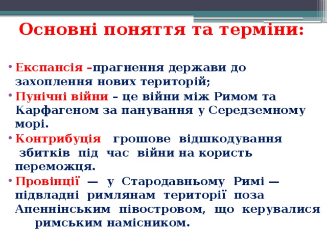 Основні поняття та терміни:  Експансія – прагнення держави до захоплення нових територій; Пунічні війни – це війни між Римом та Карфагеном за панування у Середземному морі. Контрибуція    грошове  відшкодування  збитків  під  час  війни на користь переможця. Провінції   —  у  Стародавньому  Римі — підвладні  римлянам  території  поза Апеннінським  півостровом,  що  керувалися  римським намісником.   