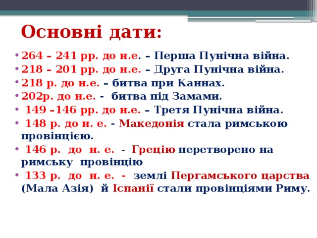 Основні дати: 264 – 241 рр. до н.е . – Перша Пунічна війна. 218 – 201 рр. до н.е. – Друга Пунічна війна. 218 р. до н.е. – битва при Каннах. 202р. до н.е. - битва під Замами.   149 –146 рр. до н.е. – Третя Пунічна війна.  148 р. до н. е. - Македонія   стала римською провінцією.   146 р.  до  н. е.    -   Грецію   перетворено на римську провінцію   133 р.  до  н. е. -  землі Пергамського царства (Мала Азія)  й Іспанії стали провінціями Риму.   