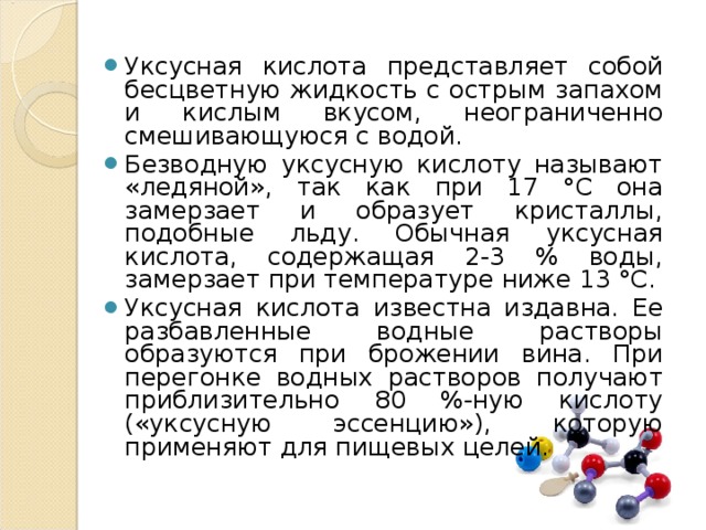 Уксусная кислота представляет собой бесцветную жидкость с острым запахом и кислым вкусом, неограниченно смешивающуюся с водой. Безводную уксусную кислоту называют «ледяной», так как при 17 °С она замерзает и образует кристаллы, подобные льду. Обычная уксусная кислота, содержащая 2-3 % воды, замерзает при температуре ниже 13 °С. Уксусная кислота известна издавна. Ее разбавленные водные растворы образуются при брожении вина. При перегонке водных растворов получают приблизительно 80 %-ную кислоту («уксусную эссенцию»), которую применяют для пищевых целей.  