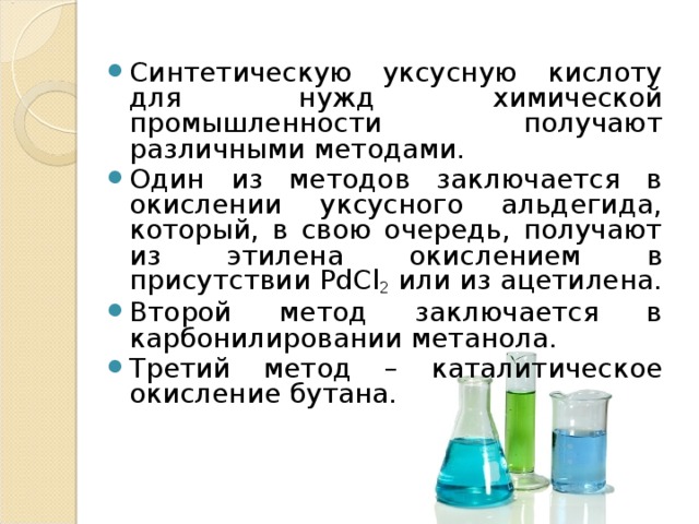 Синтетическую уксусную кислоту для нужд химической промышленности получают различными методами. Один из методов заключается в окислении уксусного альдегида, который, в свою очередь, получают из этилена окислением в присутствии РdСl 2 или из ацетилена. Второй метод заключается в карбонилировании метанола. Третий метод – каталитическое окисление бутана. 