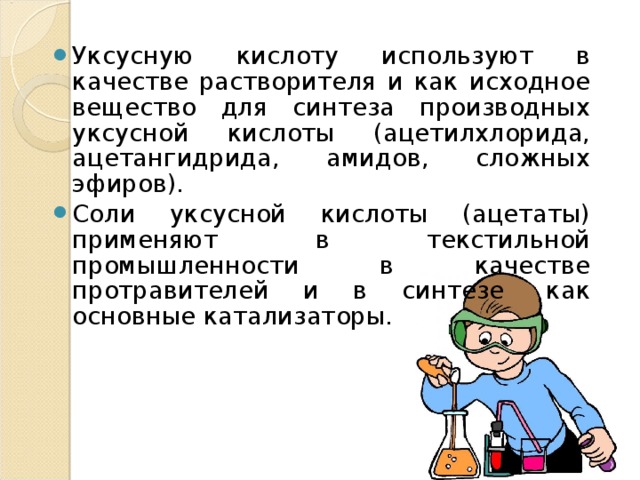 Уксусную кислоту используют в качестве растворителя и как исходное вещество для синтеза производных уксусной кислоты (ацетилхлорида, ацетангидрида, амидов, сложных эфиров). Соли уксусной кислоты (ацетаты) применяют в текстильной промышленности в качестве протравителей и в синтезе  как основные катализаторы.  