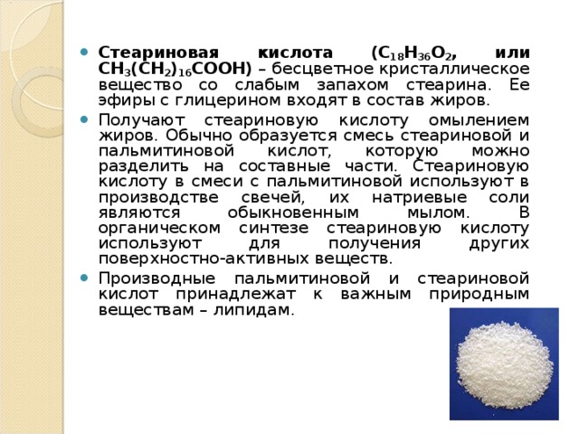 Стеариновая кислота (C 18 H 36 O 2 , или CH 3 (CH 2 ) 16 COOH) – бесцветное кристаллическое вещество со слабым запахом стеарина. Ее эфиры с глицерином входят в состав жиров. Получают стеариновую кислоту омылением жиров. Обычно образуется смесь стеариновой и пальмитиновой кислот, которую можно разделить на составные части. Стеариновую кислоту в смеси с пальмитиновой используют в производстве свечей, их натриевые соли являются обыкновенным мылом. В органическом синтезе стеариновую кислоту используют для получения других поверхностно-активных веществ. Производные пальмитиновой и стеариновой кислот принадлежат к важным природным веществам – липидам.  