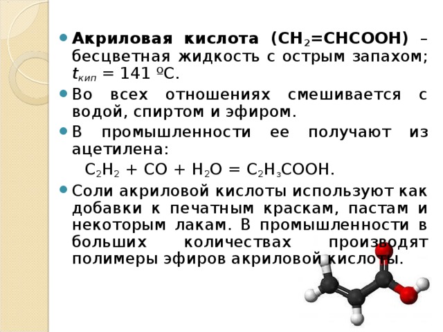 Акриловая кислота (CH 2 =CHCOOH) – бесцветная жидкость с острым запахом; t кип = 141 ºС. Во всех отношениях смешивается с водой, спиртом и эфиром. В промышленности ее получают из ацетилена:  C 2 H 2 + CO + H 2 О = С 2 Н з СООН. Соли акриловой кислоты используют как добавки к печатным краскам, пастам и некоторым лакам. В промышленности в больших количествах производят полимеры эфиров акриловой кислоты.  