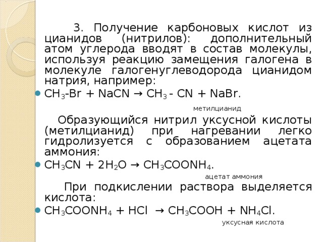  3. Получение карбоновых кислот из цианидов (нитрилов): дополнительный атом углерода вводят в состав молекулы, используя реакцию замещения галогена в молекуле галогенуглеводорода цианидом натрия, например: СН 3 -В r + NaCN → CH 3 - CN + NaBr .   метилцианид   Образующийся нитрил уксусной кислоты (метилцианид) при нагревании легко гидролизуется с образованием ацетата аммония: CH 3 CN + 2Н 2 О → CH 3 COONH 4 .  ацетат аммония  При подкислении раствора выделяется кислота: CH 3 COONH 4 + HCl   → СН 3 СООН + NH 4 Cl .  уксусная кислота 