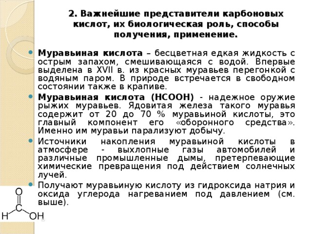 2. Важнейшие представители карбоновых кислот, их биологическая роль, способы получения, применение.   Муравьиная кислота – бесцветная едкая жидкость с острым запахом, смешивающаяся с водой. Впервые выделена в Х VII в. из красных муравьев перегонкой с водяным паром. В природе встречается в свободном состоянии также в крапиве. Муравьиная кислота (HCOOH) - надежное оружие рыжих муравьев. Ядовитая железа такого муравья содержит от 20 до 70 % муравьиной кислоты, это главный компонент его «оборонного средства». Именно им муравьи парализуют добычу. Источники накопления муравьиной кислоты в атмосфере - выхлопные газы автомобилей и различные промышленные дымы, претерпевающие химические превращения под действием солнечных лучей. Получают муравьиную кислоту из гидроксида натрия и оксида углерода нагреванием под давлением (см. выше). 