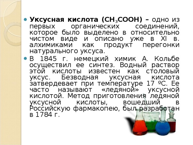 Уксусная кислота (CH 3 COOH) – одно из первых органических соединений, которое было выделено в относительно чистом виде и описано уже в ХI в. алхимиками как продукт перегонки натурального уксуса. В 1845 г. немецкий химик А. Кольбе осуществил ее синтез. Водный раствор этой кислоты известен как столовый уксус. Безводная уксусная кислота затвердевает при температуре 17 ºС. Ее часто называют «ледяной» уксусной кислотой. Метод приготовления ледяной уксусной кислоты, вошедший в Российскую фармакопею, был разработан в 1784 г.  