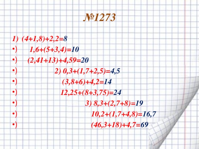 № 1273 (4+1,8)+2,2= 8  1,6+(5+3,4)= 10  (2,41+13)+4,59= 20  2) 0,3+(1,7+2,5)= 4,5  (3,8+6)+4,2= 14  12,25+(8+3,75)= 24  3) 8,3+(2,7+8)= 19  10,2+(1,7+4,8)= 16,7  (46,3+18)+4,7= 69 