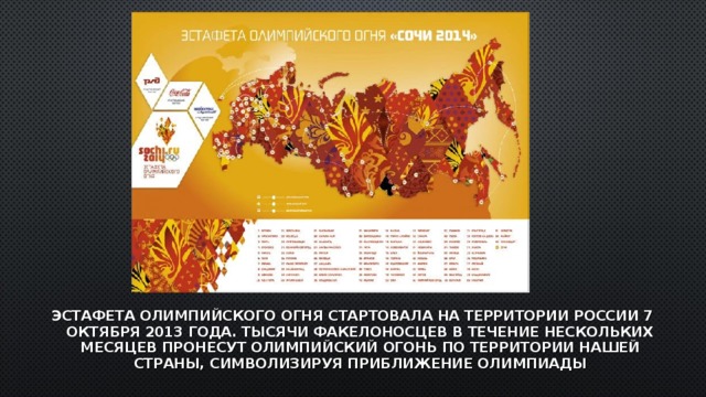 ЭСТАФЕТА ОЛИМПИЙСКОГО ОГНЯ СТАРТОВАЛА НА ТЕРРИТОРИИ РОССИИ 7 ОКТЯБРЯ 2013 ГОДА. ТЫСЯЧИ ФАКЕЛОНОСЦЕВ В ТЕЧЕНИЕ НЕСКОЛЬКИХ МЕСЯЦЕВ ПРОНЕСУТ ОЛИМПИЙСКИЙ ОГОНЬ ПО ТЕРРИТОРИИ НАШЕЙ СТРАНЫ, СИМВОЛИЗИРУЯ ПРИБЛИЖЕНИЕ ОЛИМПИАДЫ 