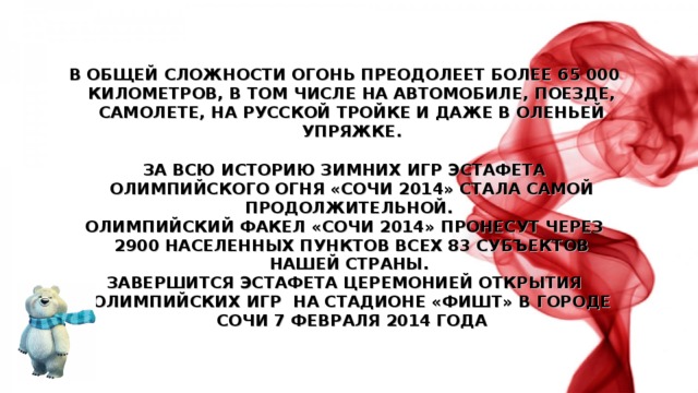 В ОБЩЕЙ СЛОЖНОСТИ ОГОНЬ ПРЕОДОЛЕЕТ БОЛЕЕ 65 000 КИЛОМЕТРОВ, В ТОМ ЧИСЛЕ НА АВТОМОБИЛЕ, ПОЕЗДЕ, САМОЛЕТЕ, НА РУССКОЙ ТРОЙКЕ И ДАЖЕ В ОЛЕНЬЕЙ УПРЯЖКЕ.  ЗА ВСЮ ИСТОРИЮ ЗИМНИХ ИГР ЭСТАФЕТА ОЛИМПИЙСКОГО ОГНЯ «СОЧИ 2014» СТАЛА САМОЙ ПРОДОЛЖИТЕЛЬНОЙ. ОЛИМПИЙСКИЙ ФАКЕЛ «СОЧИ 2014» ПРОНЕСУТ ЧЕРЕЗ 2900 НАСЕЛЕННЫХ ПУНКТОВ ВСЕХ 83 СУБЪЕКТОВ НАШЕЙ СТРАНЫ. ЗАВЕРШИТСЯ ЭСТАФЕТА ЦЕРЕМОНИЕЙ ОТКРЫТИЯ ОЛИМПИЙСКИХ ИГР НА СТАДИОНЕ «ФИШТ» В ГОРОДЕ СОЧИ 7 ФЕВРАЛЯ 2014 ГОДА 
