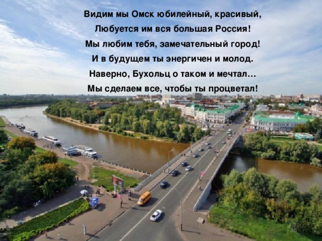 Видим мы Омск юбилейный, красивый, Любуется им вся большая Россия! Мы любим тебя, замечательный город! И в будущем ты энергичен и молод. Наверно, Бухольц о таком и мечтал… Мы сделаем все, чтобы ты процветал!