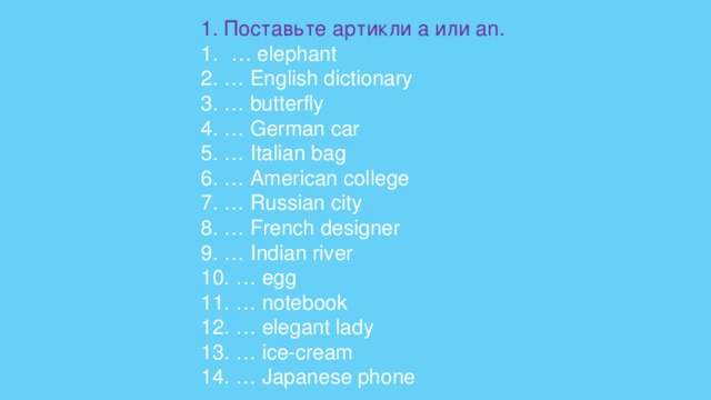 1. Поставьте артикли a   или an. … elephant    2. … English dictionary    3. … butterfly    4. … German car     5. … Italian bag 6. … American college    7. … Russian city    8. … French designer    9. … Indian river    10. … egg    11. … notebook    12. … elegant lady   13. … ice-cream   14. … Japanese phone 